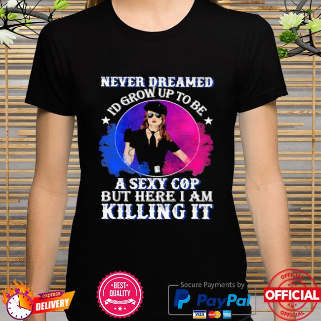 Police never dreamed I'd grow up to be a sexy cop but here I am killing it shirt