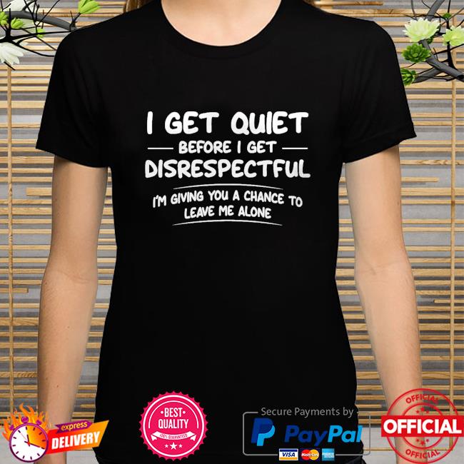 I get quiet before I get disrespectful I'm giving you a chance to leave me alone shirt