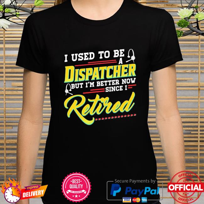 I used to be a dispatcher but I'm better now since I retired shirt