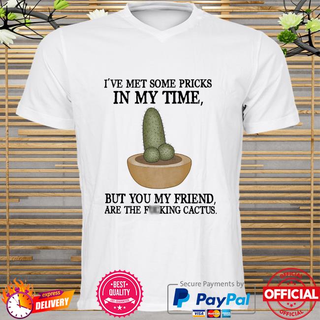 I've met some pricks in my time but you my friend are the fucking cactus shirt