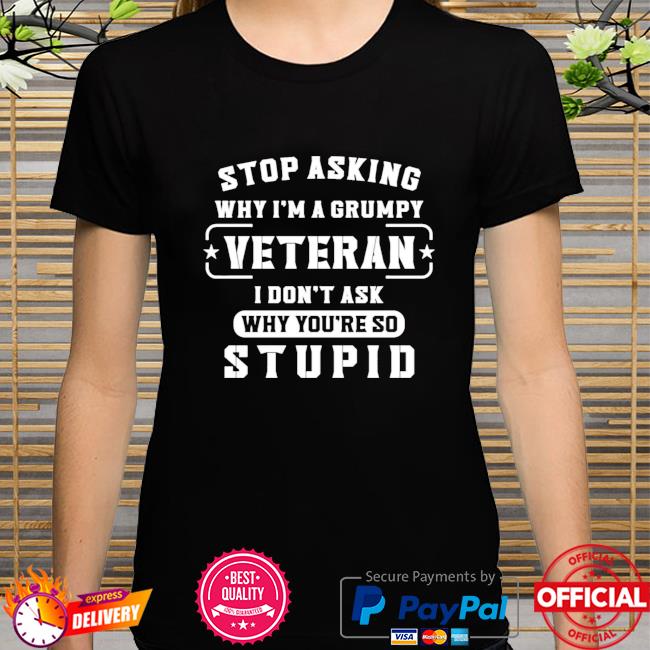 Stop asking why I'm a grumpy veteran I don't ask why you're so stupid shirt